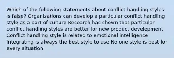 Which of the following statements about conflict handling styles is false? Organizations can develop a particular conflict handling style as a part of culture Research has shown that particular conflict handling styles are better for new product development Conflict handling style is related to emotional intelligence Integrating is always the best style to use No one style is best for every situation