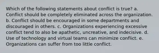 Which of the following statements about conflict is true? a. Conflict should be completely eliminated across the organization. b. Conflict should be encouraged in some departments and discouraged in others. c. Organizations experiencing excessive conflict tend to also be apathetic, uncreative, and indecisive. d. Use of technology and virtual teams can minimize conflict. e. Organizations can suffer from too little conflict.