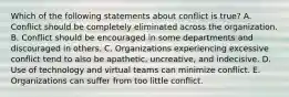 Which of the following statements about conflict is true? A. Conflict should be completely eliminated across the organization. B. Conflict should be encouraged in some departments and discouraged in others. C. Organizations experiencing excessive conflict tend to also be apathetic, uncreative, and indecisive. D. Use of technology and virtual teams can minimize conflict. E. Organizations can suffer from too little conflict.