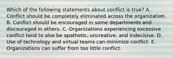 Which of the following statements about conflict is true? A. Conflict should be completely eliminated across the organization. B. Conflict should be encouraged in some departments and discouraged in others. C. Organizations experiencing excessive conflict tend to also be apathetic, uncreative, and indecisive. D. Use of technology and virtual teams can minimize conflict. E. Organizations can suffer from too little conflict.