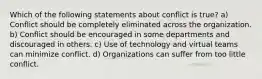 Which of the following statements about conflict is true? a) Conflict should be completely eliminated across the organization. b) Conflict should be encouraged in some departments and discouraged in others. c) Use of technology and virtual teams can minimize conflict. d) Organizations can suffer from too little conflict.