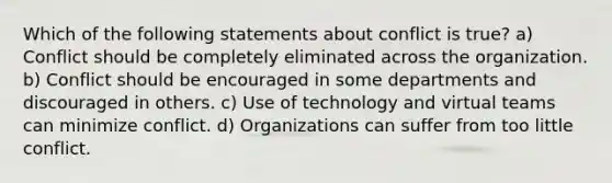 Which of the following statements about conflict is true? a) Conflict should be completely eliminated across the organization. b) Conflict should be encouraged in some departments and discouraged in others. c) Use of technology and virtual teams can minimize conflict. d) Organizations can suffer from too little conflict.