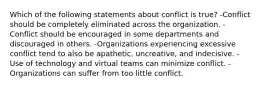 Which of the following statements about conflict is true? -Conflict should be completely eliminated across the organization. -Conflict should be encouraged in some departments and discouraged in others. -Organizations experiencing excessive conflict tend to also be apathetic, uncreative, and indecisive. -Use of technology and virtual teams can minimize conflict. -Organizations can suffer from too little conflict.