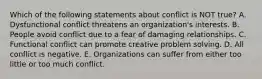 Which of the following statements about conflict is NOT true? A. Dysfunctional conflict threatens an organization's interests. B. People avoid conflict due to a fear of damaging relationships. C. Functional conflict can promote creative problem solving. D. All conflict is negative. E. Organizations can suffer from either too little or too much conflict.