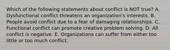 Which of the following statements about conflict is NOT true? A. Dysfunctional conflict threatens an organization's interests. B. People avoid conflict due to a fear of damaging relationships. C. Functional conflict can promote creative problem solving. D. All conflict is negative. E. Organizations can suffer from either too little or too much conflict.