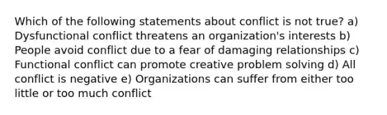 Which of the following statements about conflict is not true? a) Dysfunctional conflict threatens an organization's interests b) People avoid conflict due to a fear of damaging relationships c) Functional conflict can promote creative problem solving d) All conflict is negative e) Organizations can suffer from either too little or too much conflict