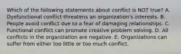 Which of the following statements about conflict is NOT true? A. Dysfunctional conflict threatens an organization's interests. B. People avoid conflict due to a fear of damaging relationships. C. Functional conflict can promote creative problem solving. D. All conflicts in the organization are negative. E. Organizations can suffer from either too little or too much conflict.