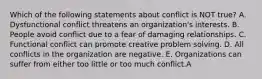 Which of the following statements about conflict is NOT true? A. Dysfunctional conflict threatens an organization's interests. B. People avoid conflict due to a fear of damaging relationships. C. Functional conflict can promote creative problem solving. D. All conflicts in the organization are negative. E. Organizations can suffer from either too little or too much conflict.A