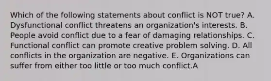 Which of the following statements about conflict is NOT true? A. Dysfunctional conflict threatens an organization's interests. B. People avoid conflict due to a fear of damaging relationships. C. Functional conflict can promote creative <a href='https://www.questionai.com/knowledge/kZi0diIlxK-problem-solving' class='anchor-knowledge'>problem solving</a>. D. All conflicts in the organization are negative. E. Organizations can suffer from either too little or too much conflict.A