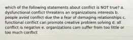 which of the following statements about conflict is NOT true? a. dysfunctional conflict threatens an organizations interests b. people avoid conflict due the a fear of damaging relationships c. functional conflict can promote creative problem solving d. all conflict is negative e. organizations cam suffer from too little or too much conflict