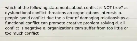 which of the following statements about conflict is NOT true? a. dysfunctional conflict threatens an organizations interests b. people avoid conflict due the a fear of damaging relationships c. functional conflict can promote creative problem solving d. all conflict is negative e. organizations cam suffer from too little or too much conflict