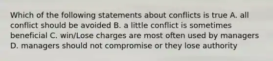 Which of the following statements about conflicts is true A. all conflict should be avoided B. a little conflict is sometimes beneficial C. win/Lose charges are most often used by managers D. managers should not compromise or they lose authority