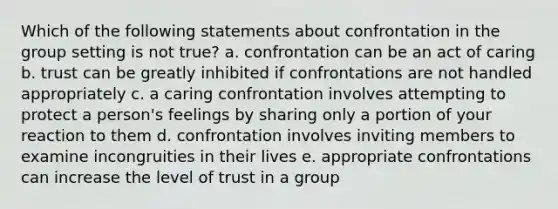 Which of the following statements about confrontation in the group setting is not true? a. confrontation can be an act of caring b. trust can be greatly inhibited if confrontations are not handled appropriately c. a caring confrontation involves attempting to protect a person's feelings by sharing only a portion of your reaction to them d. confrontation involves inviting members to examine incongruities in their lives e. appropriate confrontations can increase the level of trust in a group