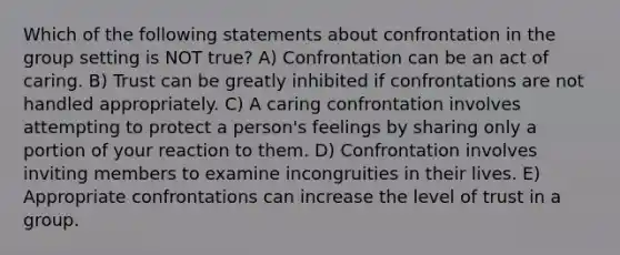 Which of the following statements about confrontation in the group setting is NOT true? A) Confrontation can be an act of caring. B) Trust can be greatly inhibited if confrontations are not handled appropriately. C) A caring confrontation involves attempting to protect a person's feelings by sharing only a portion of your reaction to them. D) Confrontation involves inviting members to examine incongruities in their lives. E) Appropriate confrontations can increase the level of trust in a group.