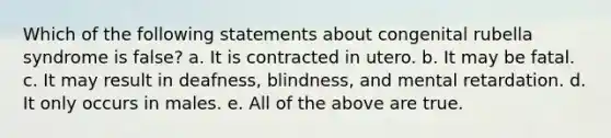 Which of the following statements about congenital rubella syndrome is false? a. It is contracted in utero. b. It may be fatal. c. It may result in deafness, blindness, and mental retardation. d. It only occurs in males. e. All of the above are true.