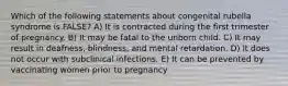 Which of the following statements about congenital rubella syndrome is FALSE? A) It is contracted during the first trimester of pregnancy. B) It may be fatal to the unborn child. C) It may result in deafness, blindness, and mental retardation. D) It does not occur with subclinical infections. E) It can be prevented by vaccinating women prior to pregnancy