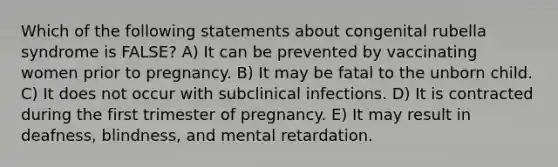 Which of the following statements about congenital rubella syndrome is FALSE? A) It can be prevented by vaccinating women prior to pregnancy. B) It may be fatal to the unborn child. C) It does not occur with subclinical infections. D) It is contracted during the first trimester of pregnancy. E) It may result in deafness, blindness, and mental retardation.