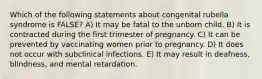 Which of the following statements about congenital rubella syndrome is FALSE? A) It may be fatal to the unborn child. B) It is contracted during the first trimester of pregnancy. C) It can be prevented by vaccinating women prior to pregnancy. D) It does not occur with subclinical infections. E) It may result in deafness, blindness, and mental retardation.