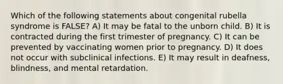 Which of the following statements about congenital rubella syndrome is FALSE? A) It may be fatal to the unborn child. B) It is contracted during the first trimester of pregnancy. C) It can be prevented by vaccinating women prior to pregnancy. D) It does not occur with subclinical infections. E) It may result in deafness, blindness, and mental retardation.