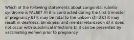 Which of the following statements about congenital rubella syndrome is FALSE? A) it is contracted during the first trimester of pregnancy B) it may be fatal to the unborn child C) it may result in deafness, blindness, and mental retardation d) it does not occur with subclinical infections E) it can be presented by vaccinating women prior to pregnancy