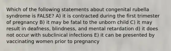 Which of the following statements about congenital rubella syndrome is FALSE? A) it is contracted during the first trimester of pregnancy B) it may be fatal to the unborn child C) it may result in deafness, blindness, and mental retardation d) it does not occur with subclinical infections E) it can be presented by vaccinating women prior to pregnancy