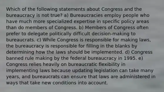 Which of the following statements about Congress and the bureaucracy is not true? a) Bureaucracies employ people who have much more specialized expertise in specific policy areas than do members of Congress. b) Members of Congress often prefer to delegate politically difficult decision-making to bureaucrats. c) While Congress is responsible for making laws, the bureaucracy is responsible for filling in the blanks by determining how the laws should be implemented. d) Congress banned rule making by the federal bureaucracy in 1995. e) Congress relies heavily on bureaucratic flexibility in implementing laws because updating legislation can take many years, and bureaucrats can ensure that laws are administered in ways that take new conditions into account.