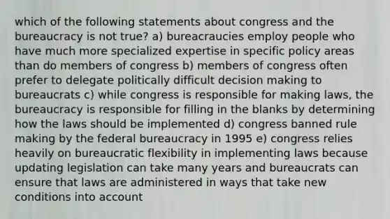 which of the following statements about congress and the bureaucracy is not true? a) bureacraucies employ people who have much more specialized expertise in specific policy areas than do members of congress b) members of congress often prefer to delegate politically difficult decision making to bureaucrats c) while congress is responsible for making laws, the bureaucracy is responsible for filling in the blanks by determining how the laws should be implemented d) congress banned rule making by the federal bureaucracy in 1995 e) congress relies heavily on bureaucratic flexibility in implementing laws because updating legislation can take many years and bureaucrats can ensure that laws are administered in ways that take new conditions into account