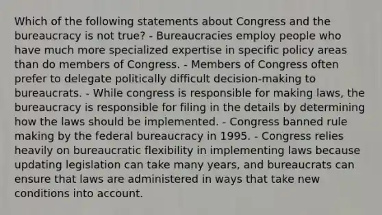 Which of the following statements about Congress and the bureaucracy is not true? - Bureaucracies employ people who have much more specialized expertise in specific policy areas than do members of Congress. - Members of Congress often prefer to delegate politically difficult decision-making to bureaucrats. - While congress is responsible for making laws, the bureaucracy is responsible for filing in the details by determining how the laws should be implemented. - Congress banned rule making by the federal bureaucracy in 1995. - Congress relies heavily on bureaucratic flexibility in implementing laws because updating legislation can take many years, and bureaucrats can ensure that laws are administered in ways that take new conditions into account.