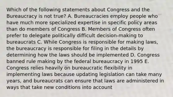 Which of the following statements about Congress and the Bureaucracy is not true? A. Bureaucracies employ people who have much more specialized expertise in specific policy areas than do members of Congress B. Members of Congress often prefer to delegate politically difficult decision-making to bureaucrats C. While Congress is responsible for making laws, the bureaucracy is responsible for filing in the details by determining how the laws should be implemented D. Congress banned rule making by the federal bureaucracy in 1995 E. Congress relies heavily on bureaucratic flexibility in implementing laws because updating legislation can take many years, and bureaucrats can ensure that laws are administered in ways that take new conditions into account