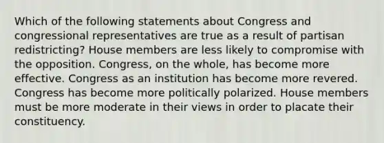 Which of the following statements about Congress and congressional representatives are true as a result of partisan redistricting? House members are less likely to compromise with the opposition. Congress, on the whole, has become more effective. Congress as an institution has become more revered. Congress has become more politically polarized. House members must be more moderate in their views in order to placate their constituency.