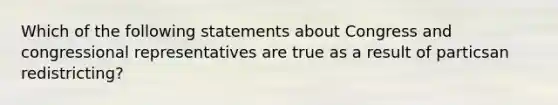 Which of the following statements about Congress and congressional representatives are true as a result of particsan redistricting?