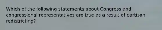 Which of the following statements about Congress and congressional representatives are true as a result of partisan redistricting?