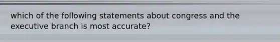 which of the following statements about congress and the executive branch is most accurate?