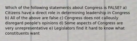 Which of the following statements about Congress is FALSE? a) Citizens have a direct role in determining leadership in Congress b) All of the above are false c) Congress does not callously disregard people's opinions d) Some aspects of Congress are very unrepresentative e) Legislators find it hard to know what constituents want