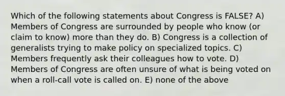 Which of the following statements about Congress is FALSE? A) Members of Congress are surrounded by people who know (or claim to know) more than they do. B) Congress is a collection of generalists trying to make policy on specialized topics. C) Members frequently ask their colleagues how to vote. D) Members of Congress are often unsure of what is being voted on when a roll-call vote is called on. E) none of the above