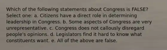 Which of the following statements about Congress is FALSE? Select one: a. Citizens have a direct role in determining leadership in Congress. b. Some aspects of Congress are very unrepresentative. c. Congress does not callously disregard people's opinions. d. Legislators find it hard to know what constituents want. e. All of the above are false.