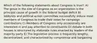 Which of the following statements about Congress is true?: A) The grove in the size of Congress as an organization is the principal cause of growth in the federal budget deficit B) lobbyists and political action committee successfully induce most members of Congress to trade their votes for campaign contributions C) Members of Congress only occasionally are interested in and pay attention to constituents D) debate in both houses is structured by elaborate rules enacted by leaders of the majority party E) The legislative process is frequently lengthy, decentralized, and characterized by compromise and bargaining