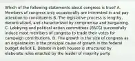 Which of the following statements about congress is true? A. Members of congress only occasionally are interested in and pay attention to constituents B. The legislative process is lengthy, decentralized, and characterized by compromise and bargaining. C. Lobbying and political action committees (PACS) successfully induce most members of congress to trade their votes for campaign contributions. D. The growth in the size of congress as an organization is the principal cause of growth in the federal budget deficit E. Debate in both houses is structured by elaborate rules enacted by the leader of majority party.