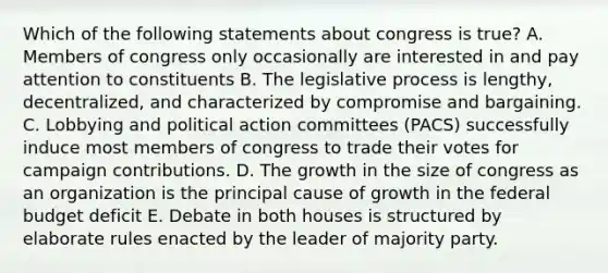 Which of the following statements about congress is true? A. Members of congress only occasionally are interested in and pay attention to constituents B. The legislative process is lengthy, decentralized, and characterized by compromise and bargaining. C. Lobbying and political action committees (PACS) successfully induce most members of congress to trade their votes for campaign contributions. D. The growth in the size of congress as an organization is the principal cause of growth in the federal budget deficit E. Debate in both houses is structured by elaborate rules enacted by the leader of majority party.