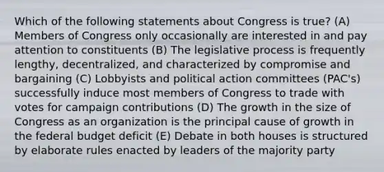 Which of the following statements about Congress is true? (A) Members of Congress only occasionally are interested in and pay attention to constituents (B) The legislative process is frequently lengthy, decentralized, and characterized by compromise and bargaining (C) Lobbyists and political action committees (PAC's) successfully induce most members of Congress to trade with votes for campaign contributions (D) The growth in the size of Congress as an organization is the principal cause of growth in <a href='https://www.questionai.com/knowledge/kS29NErBPI-the-federal-budget' class='anchor-knowledge'>the federal budget</a> deficit (E) Debate in both houses is structured by elaborate rules enacted by leaders of the majority party