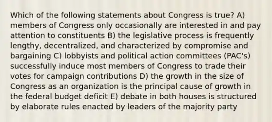 Which of the following statements about Congress is true? A) members of Congress only occasionally are interested in and pay attention to constituents B) the legislative process is frequently lengthy, decentralized, and characterized by compromise and bargaining C) lobbyists and political action committees (PAC's) successfully induce most members of Congress to trade their votes for campaign contributions D) the growth in the size of Congress as an organization is the principal cause of growth in the federal budget deficit E) debate in both houses is structured by elaborate rules enacted by leaders of the majority party