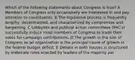 Which of the following statements about Congress is true? A Members of Congress only occasionally are interested in and pay attention to constituents. B The legislative process is frequently lengthy, decentralized, and characterized by compromise and bargaining. C Lobbyists and political action committees (PAC's) successfully induce most members of Congress to trade their votes for campaign contributions. D The growth in the size of Congress as an organization is the principal cause of growth in the federal budget deficit. E Debate in both houses is structured by elaborate rules enacted by leaders of the majority par