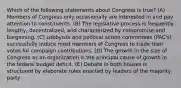 Which of the following statements about Congress is true? (A) Members of Congress only occasionally are interested in and pay attention to constituents. (B) The legislative process is frequently lengthy, decentralized, and characterized by compromise and bargaining. (C) Lobbyists and political action committees (PAC's) successfully induce most members of Congress to trade their votes for campaign contributions. (D) The growth in the size of Congress as an organization is the principal cause of growth in the federal budget deficit. (E) Debate in both houses is structured by elaborate rules enacted by leaders of the majority party.