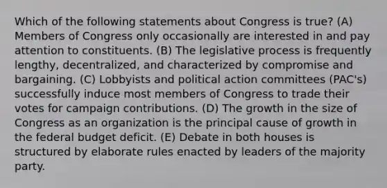 Which of the following statements about Congress is true? (A) Members of Congress only occasionally are interested in and pay attention to constituents. (B) The legislative process is frequently lengthy, decentralized, and characterized by compromise and bargaining. (C) Lobbyists and political action committees (PAC's) successfully induce most members of Congress to trade their votes for campaign contributions. (D) The growth in the size of Congress as an organization is the principal cause of growth in the federal budget deficit. (E) Debate in both houses is structured by elaborate rules enacted by leaders of the majority party.