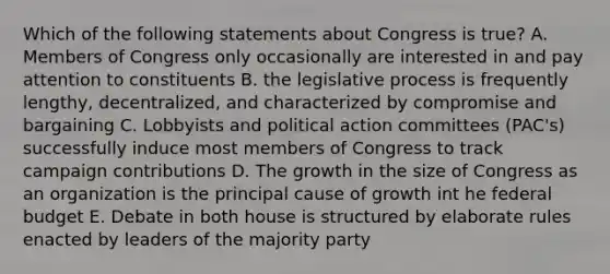 Which of the following statements about Congress is true? A. Members of Congress only occasionally are interested in and pay attention to constituents B. the legislative process is frequently lengthy, decentralized, and characterized by compromise and bargaining C. Lobbyists and political action committees (PAC's) successfully induce most members of Congress to track campaign contributions D. The growth in the size of Congress as an organization is the principal cause of growth int he federal budget E. Debate in both house is structured by elaborate rules enacted by leaders of the majority party