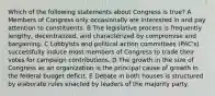 Which of the following statements about Congress is true? A Members of Congress only occasionally are interested in and pay attention to constituents. B The legislative process is frequently lengthy, decentralized, and characterized by compromise and bargaining. C Lobbyists and political action committees (PAC's) successfully induce most members of Congress to trade their votes for campaign contributions. D The growth in the size of Congress as an organization is the principal cause of growth in the federal budget deficit. E Debate in both houses is structured by elaborate rules enacted by leaders of the majority party.