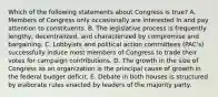 Which of the following statements about Congress is true? A. Members of Congress only occasionally are interested in and pay attention to constituents. B. The legislative process is frequently lengthy, decentralized, and characterized by compromise and bargaining. C. Lobbyists and political action committees (PAC's) successfully induce most members of Congress to trade their votes for campaign contributions. D. The growth in the size of Congress as an organization is the principal cause of growth in the federal budget deficit. E. Debate in both houses is structured by elaborate rules enacted by leaders of the majority party.