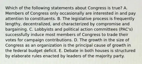 Which of the following statements about Congress is true? A. Members of Congress only occasionally are interested in and pay attention to constituents. B. The legislative process is frequently lengthy, decentralized, and characterized by compromise and bargaining. C. Lobbyists and political action committees (PAC's) successfully induce most members of Congress to trade their votes for campaign contributions. D. The growth in the size of Congress as an organization is the principal cause of growth in the federal budget deficit. E. Debate in both houses is structured by elaborate rules enacted by leaders of the majority party.