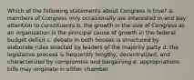 Which of the following statements about Congress is true? a. members of Congress only occasionally are interested in and pay attention to constituents b. the growth in the size of Congress as an organization is the principal cause of growth in the federal budget deficit c. debate in both houses is structured by elaborate rules enacted by leaders of the majority party d. the legislative process is frequently lengthy, decentralized, and characterized by compromise and bargaining e. appropriations bills may originate in either chamber