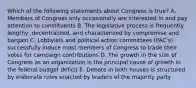 Which of the following statements about Congress is true? A. Members of Congress only occasionally are interested in and pay attention to constituents B. The legislative process is frequently lengthy, decentralized, and characterized by compromise and bargain C. Lobbyists and political action committees (PAC's) successfully induce most members of Congress to trade their votes for campaign contributions D. The growth in the size of Congress as an organization is the principal cause of growth in the federal budget deficit E. Debate in both houses is structured by elaborate rules enacted by leaders of the majority party